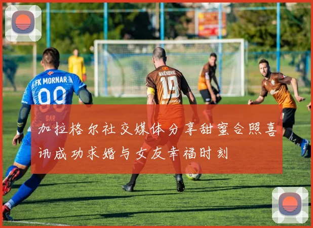 加拉格尔社交媒体分享甜蜜合照喜讯成功求婚与女友幸福时刻