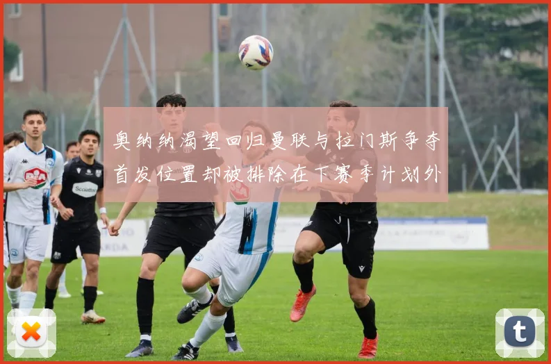 奥纳纳渴望回归曼联与拉门斯争夺首发位置却被排除在下赛季计划外