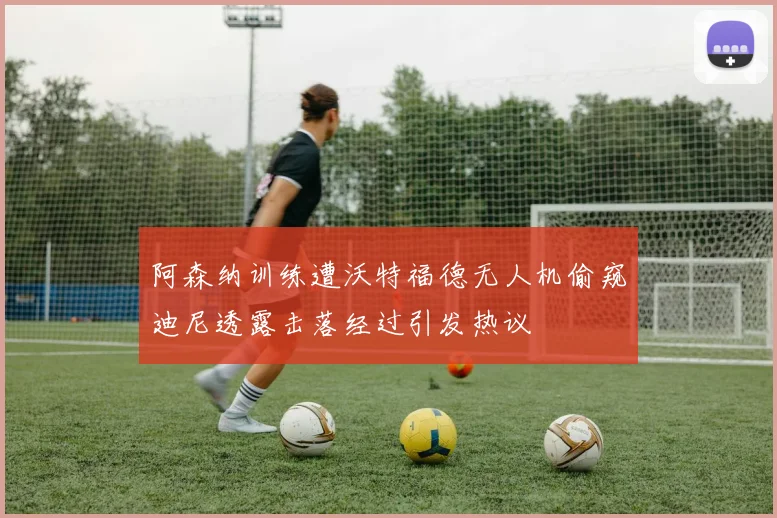 阿森纳训练遭沃特福德无人机偷窥迪尼透露击落经过引发热议