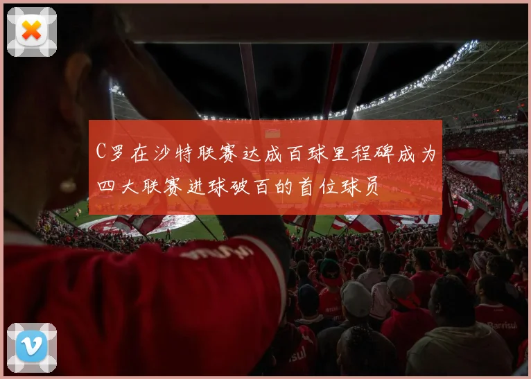 C罗在沙特联赛达成百球里程碑成为四大联赛进球破百的首位球员