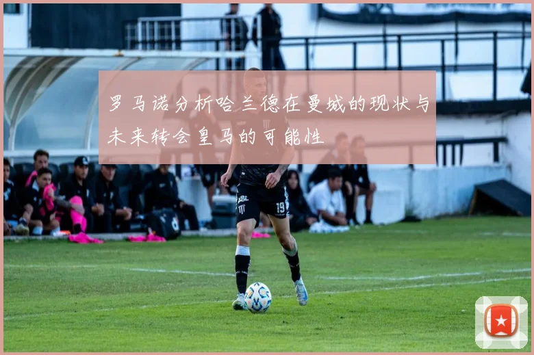 罗马诺分析哈兰德在曼城的现状与未来转会皇马的可能性