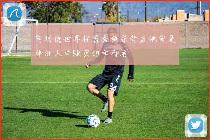 阿玛德世界杯首秀绝杀背后他曾是非洲人口贩卖的幸存者