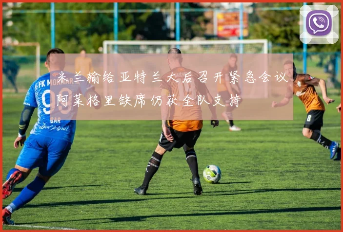 米兰输给亚特兰大后召开紧急会议阿莱格里缺席仍获全队支持