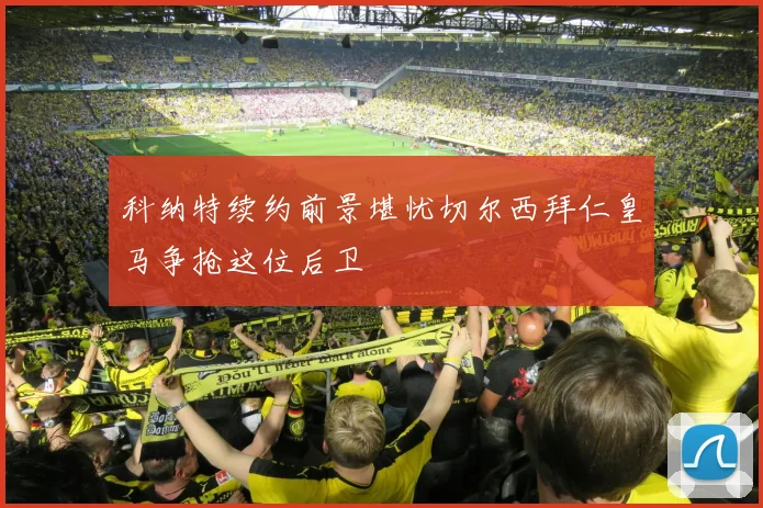 科纳特续约前景堪忧切尔西拜仁皇马争抢这位后卫