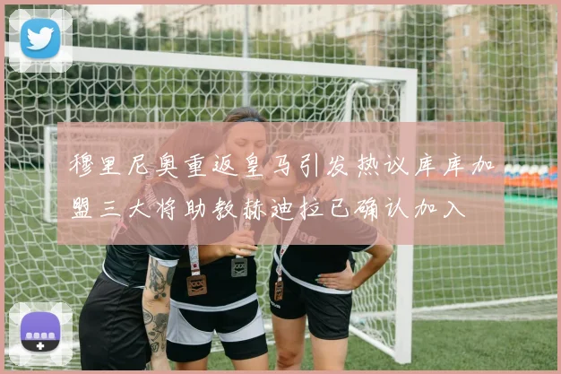穆里尼奥重返皇马引发热议库库加盟三大将助教赫迪拉已确认加入