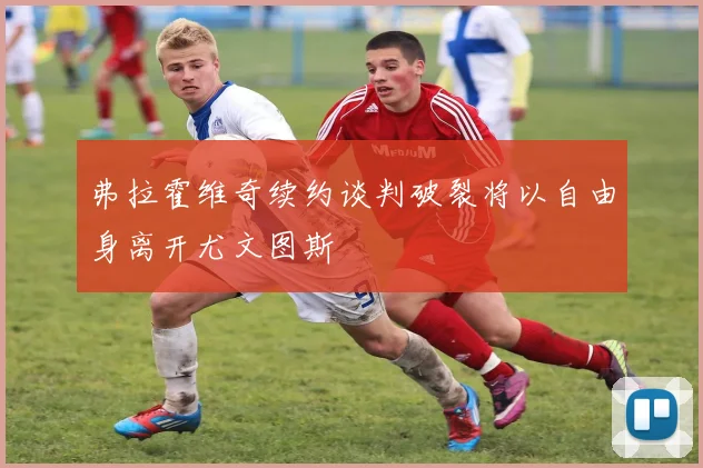 弗拉霍维奇续约谈判破裂将以自由身离开尤文图斯