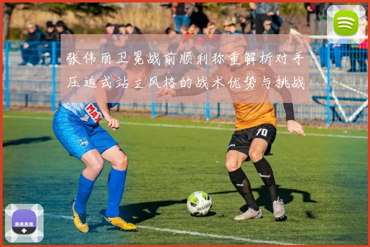 张伟丽卫冕战前顺利称重解析对手压迫式站立风格的战术优势与挑战