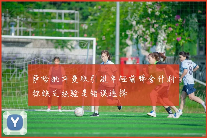萨哈批评曼联引进年轻前锋舍什科称缺乏经验是错误选择