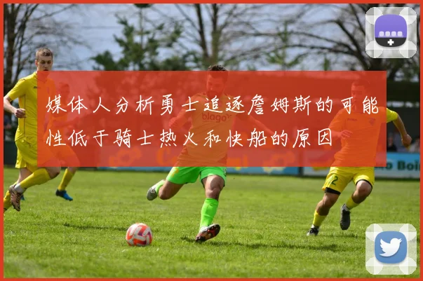 媒体人分析勇士追逐詹姆斯的可能性低于骑士热火和快船的原因