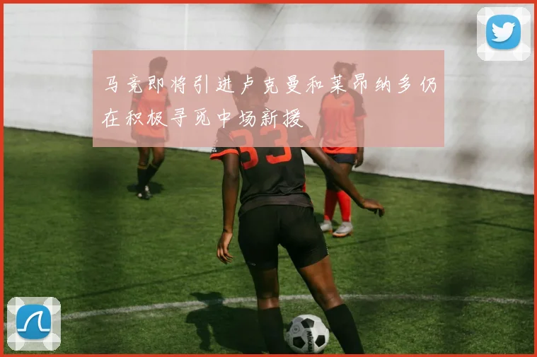 马竞即将引进卢克曼和莱昂纳多仍在积极寻觅中场新援