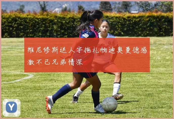 维尼修斯送人字拖礼物迪奥曼德感激不已兄弟情深