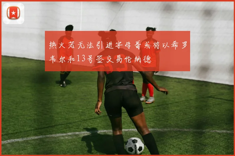 热火若无法引进字母哥或将以希罗韦尔和13号签交易伦纳德