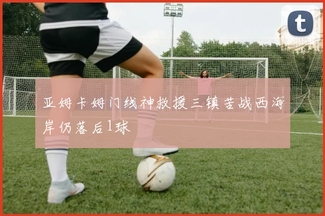 亚姆卡姆门线神救援三镇苦战西海岸仍落后1球