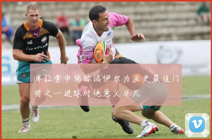 库拉索中场称诺伊尔为历史最佳门将之一进球对他意义非凡