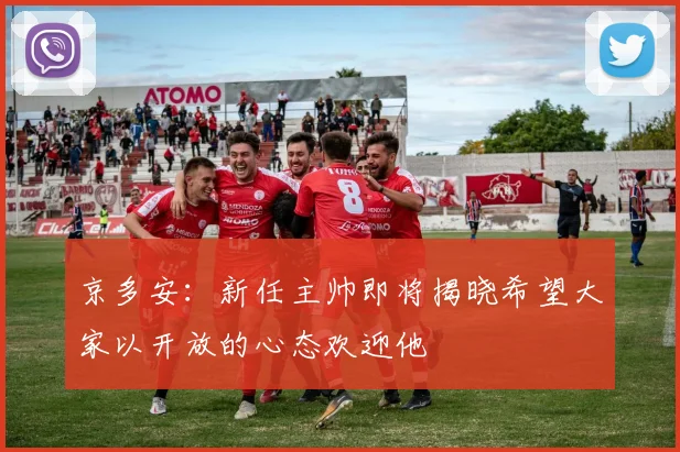京多安：新任主帅即将揭晓希望大家以开放的心态欢迎他