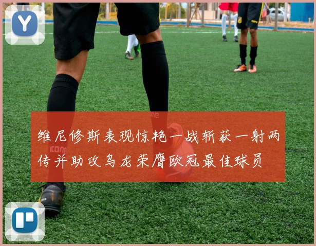 维尼修斯表现惊艳一战斩获一射两传并助攻乌龙荣膺欧冠最佳球员