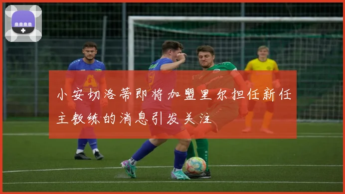 小安切洛蒂即将加盟里尔担任新任主教练的消息引发关注