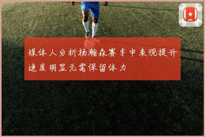 媒体人分析杨瀚森赛季中表现提升速度明显无需保留体力