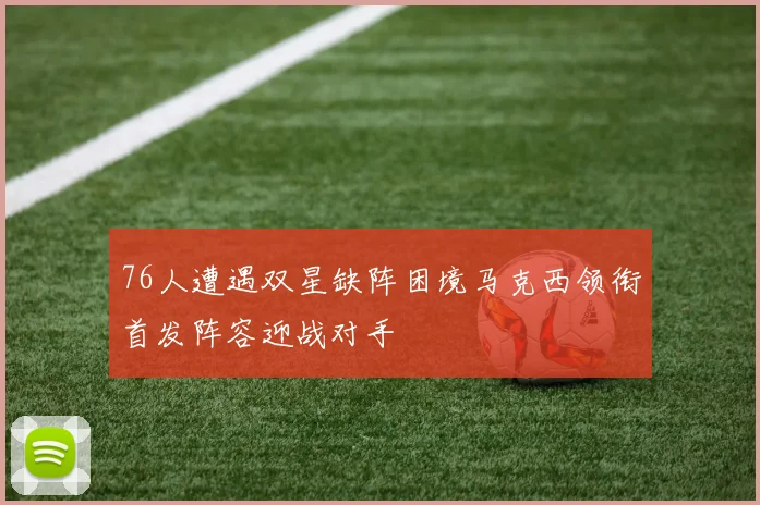 76人遭遇双星缺阵困境马克西领衔首发阵容迎战对手