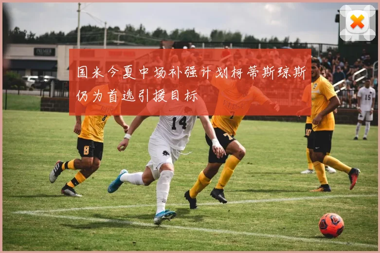 国米今夏中场补强计划柯蒂斯琼斯仍为首选引援目标