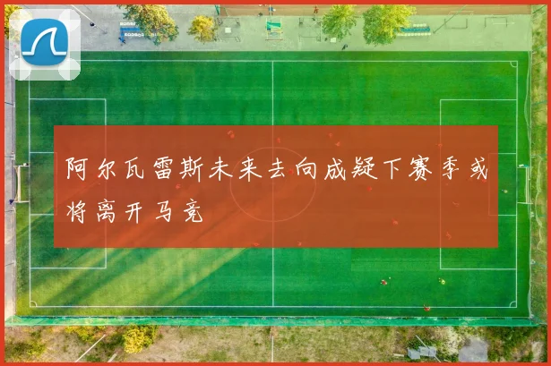 阿尔瓦雷斯未来去向成疑下赛季或将离开马竞