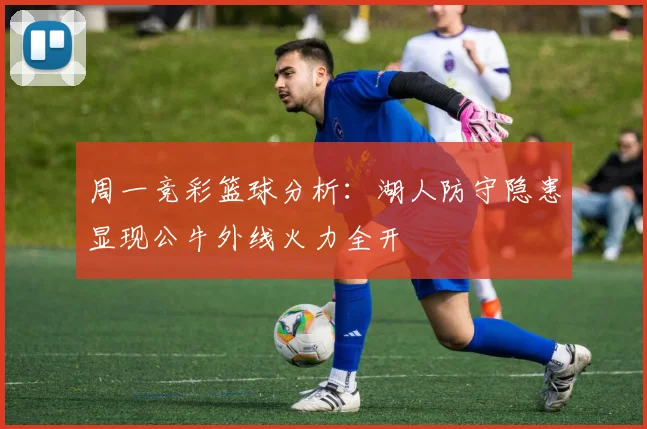 周一竞彩篮球分析：湖人防守隐患显现公牛外线火力全开