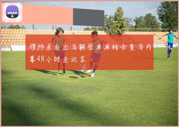 穆帅亲自出马解密库库转会皇马内幕48小时全记录