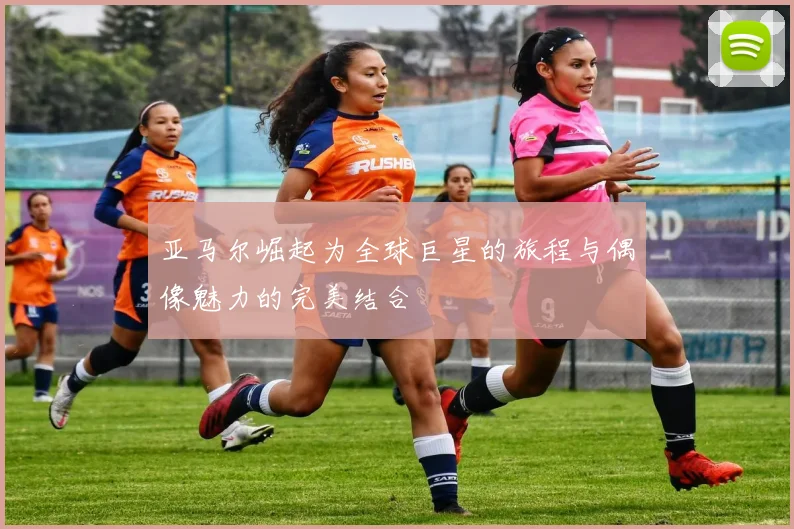 亚马尔崛起为全球巨星的旅程与偶像魅力的完美结合