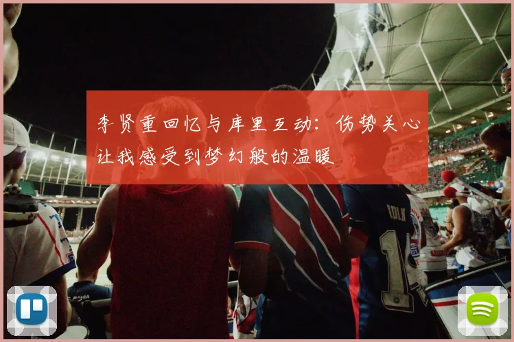 李贤重回忆与库里互动：伤势关心让我感受到梦幻般的温暖