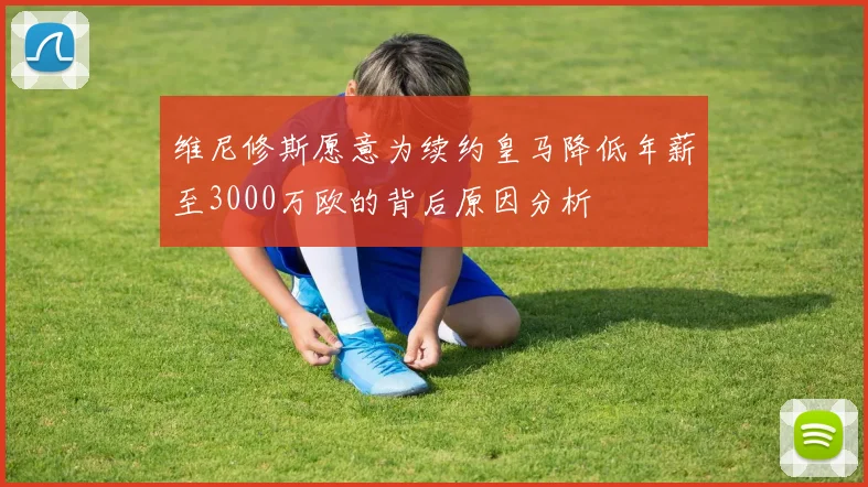 维尼修斯愿意为续约皇马降低年薪至3000万欧的背后原因分析
