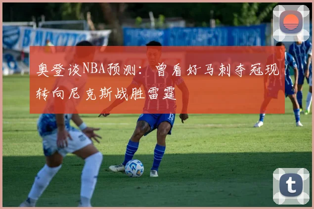 奥登谈NBA预测：曾看好马刺夺冠现转向尼克斯战胜雷霆