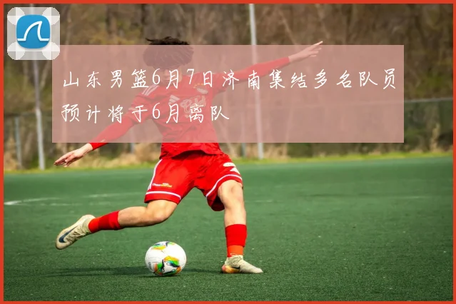 山东男篮6月7日济南集结多名队员预计将于6月离队
