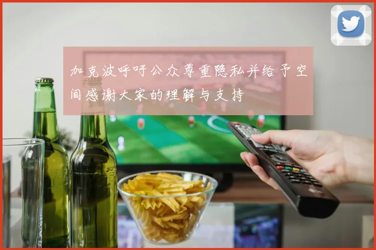 加克波呼吁公众尊重隐私并给予空间感谢大家的理解与支持
