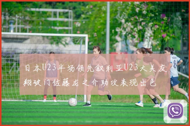 日本U23半场领先叙利亚U23大关友翔破门佐藤龙之介助攻表现出色